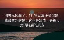 别被标题骗了，17c官网真正关键是：我最意外的是：这不是矫情，是被反复消耗后的反应