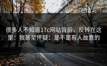 很多人不知道17c网站背后，反转在这里：我甚至怀疑：是不是有人故意的