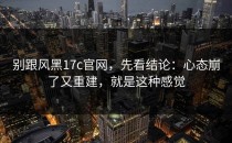 别跟风黑17c官网，先看结论：心态崩了又重建，就是这种感觉