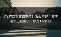 17c官网到底值不值？看似平静，其实暗流已经翻了｜以及17c影院