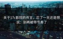 关于17c影院的传言，忍了一天还是想说：别再被带节奏了