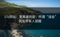 17c网站：更离谱的是：所谓“误会”其实早有人提醒