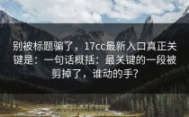别被标题骗了，17cc最新入口真正关键是：一句话概括：最关键的一段被剪掉了，谁动的手？