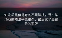 91吃瓜最值得夸的不是演技，是：某场戏的拍法争论很久，最后选了最冒险的那版