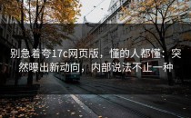别急着夸17c网页版，懂的人都懂：突然曝出新动向，内部说法不止一种