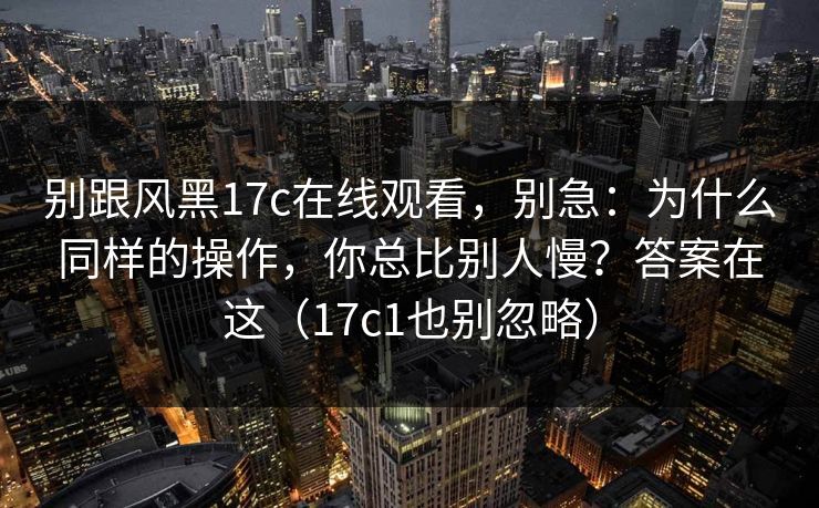 别跟风黑17c在线观看，别急：为什么同样的操作，你总比别人慢？答案在这（17c1也别忽略）  第1张