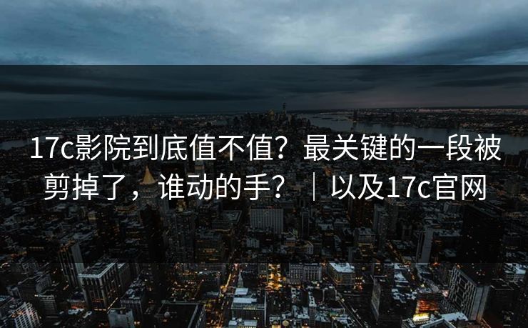 17c影院到底值不值？最关键的一段被剪掉了，谁动的手？｜以及17c官网  第1张
