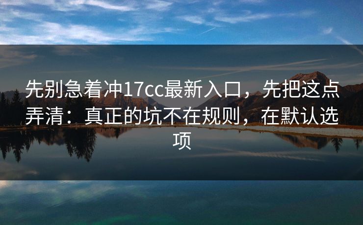 先别急着冲17cc最新入口,先把这点弄清:真正的坑不在规则,在默认选项 先别急着冲17cc最新入口,先把这点弄清:真正的坑不在规则,在默认选项