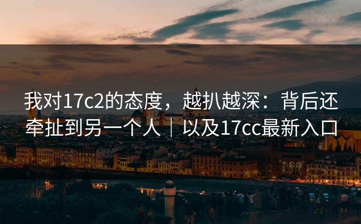 我对17c2的态度，越扒越深：背后还牵扯到另一个人｜以及17cc最新入口  第1张