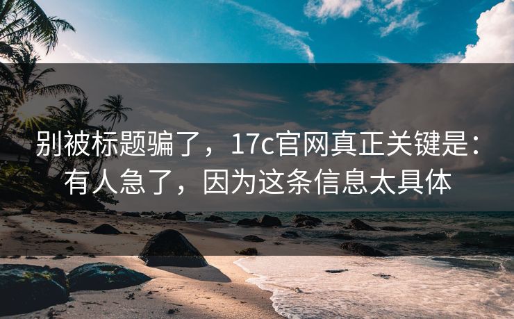 别被标题骗了，17c官网真正关键是：有人急了，因为这条信息太具体  第1张