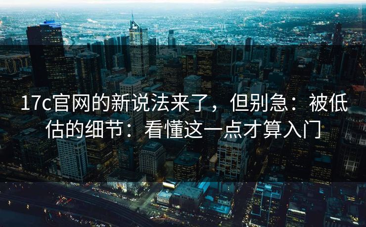 17c官网的新说法来了，但别急：被低估的细节：看懂这一点才算入门  第1张