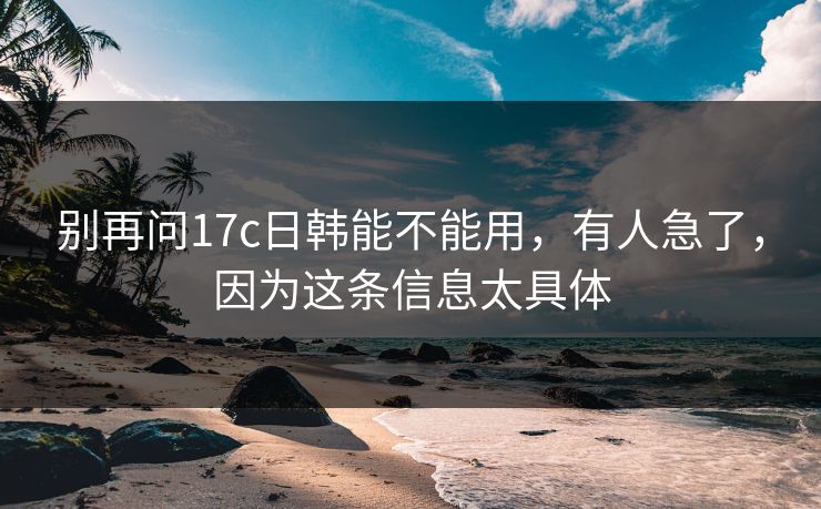 别再问17c日韩能不能用，有人急了，因为这条信息太具体  第1张