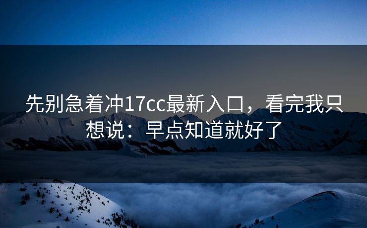 先别急着冲17cc最新入口，看完我只想说：早点知道就好了