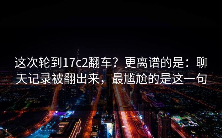 这次轮到17c2翻车?更离谱的是:聊天记录被翻出来,最尴尬的是这一句 第1张 这次轮到17c2翻车?更离谱的是:聊天记录被翻出来,最尴尬的是这一句 第1张