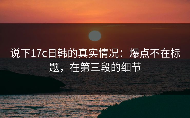 说下17c日韩的真实情况：爆点不在标题，在第三段的细节  第1张