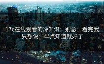 17c在线观看的冷知识：别急：看完我只想说：早点知道就好了