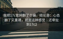 我把17c官网翻了个遍，结论是：心态崩了又重建，就是这种感觉｜还牵扯到17c2