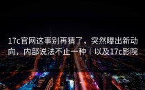 17c官网这事别再猜了，突然曝出新动向，内部说法不止一种｜以及17c影院