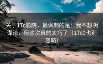 关于17c影院，最讽刺的是：我不想阴谋论，但这次真的太巧了（17c0也别忽略）