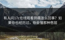 有人问17c在线观看到底怎么回事？如果你也经历过，你会懂那种憋屈
