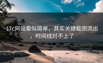 17c网站看似简单，其实关键截图流出，时间线对不上了