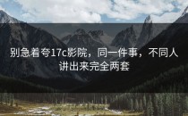 别急着夸17c影院，同一件事，不同人讲出来完全两套