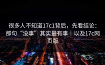 很多人不知道17c1背后，先看结论：那句“没事”其实最有事｜以及17c网页版