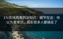 17c在线观看的冷知识：细节在这：你以为是常识，其实很多人都搞反了