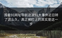 围着91网址导航这波91大事件近日转了这么久，真正被盯上的其实是这一步