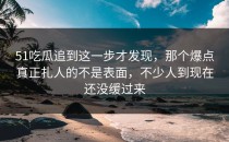 51吃瓜追到这一步才发现，那个爆点真正扎人的不是表面，不少人到现在还没缓过来