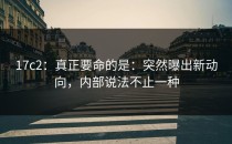17c2：真正要命的是：突然曝出新动向，内部说法不止一种