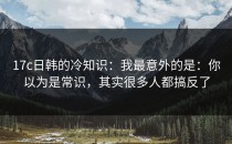 17c日韩的冷知识：我最意外的是：你以为是常识，其实很多人都搞反了