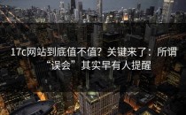 17c网站到底值不值？关键来了：所谓“误会”其实早有人提醒