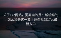 关于17c网站，更离谱的是：越想越气：怎么又是这一套｜还牵扯到17cc最新入口