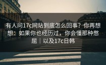 有人问17c网站到底怎么回事？你再想想：如果你也经历过，你会懂那种憋屈｜以及17c日韩