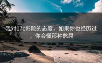 我对17c影院的态度，如果你也经历过，你会懂那种憋屈