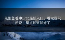 先别急着冲17cc最新入口，看完我只想说：早点知道就好了