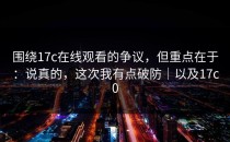 围绕17c在线观看的争议，但重点在于：说真的，这次我有点破防｜以及17c0