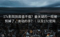 17c影院到底值不值？最关键的一段被剪掉了，谁动的手？｜以及17c官网