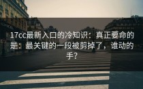 17cc最新入口的冷知识：真正要命的是：最关键的一段被剪掉了，谁动的手？