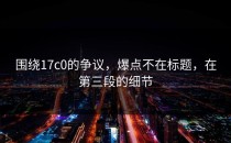 围绕17c0的争议，爆点不在标题，在第三段的细节