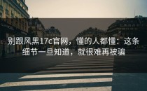 别跟风黑17c官网，懂的人都懂：这条细节一旦知道，就很难再被骗