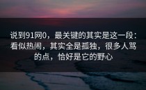 说到91网0，最关键的其实是这一段：看似热闹，其实全是孤独，很多人骂的点，恰好是它的野心