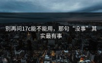 别再问17c能不能用，那句“没事”其实最有事