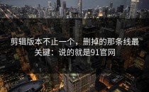 剪辑版本不止一个，删掉的那条线最关键：说的就是91官网