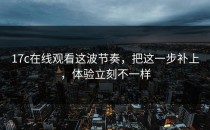 17c在线观看这波节奏，把这一步补上，体验立刻不一样