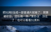 把91网0当成一部普通片就输了：预算被砍后，团队用一种“笨办法”顶住了｜也可以看看91黑料