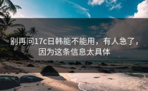 别再问17c日韩能不能用，有人急了，因为这条信息太具体