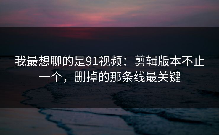 我最想聊的是91视频:剪辑版本不止一个,删掉的那条线最关键 第1张 我最想聊的是91视频:剪辑版本不止一个,删掉的那条线最关键 第1张