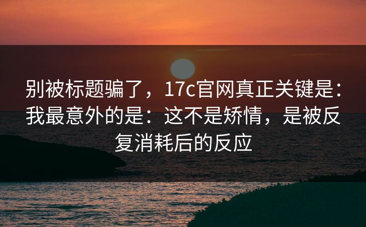 别被标题骗了，17c官网真正关键是：我最意外的是：这不是矫情，是被反复消耗后的反应  第1张